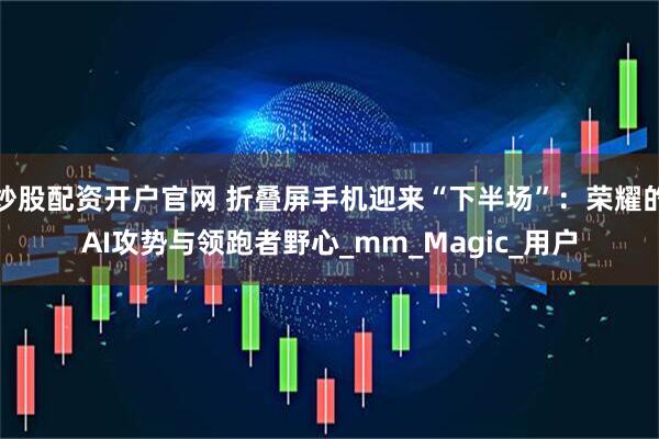 炒股配资开户官网 折叠屏手机迎来“下半场”：荣耀的AI攻势与领跑者野心_mm_Magic_用户