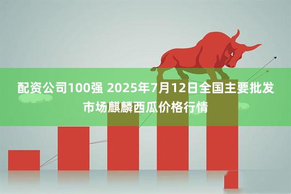 配资公司100强 2025年7月12日全国主要批发市场麒麟西瓜价格行情