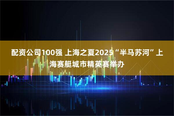 配资公司100强 上海之夏2025“半马苏河”上海赛艇城市精英赛举办