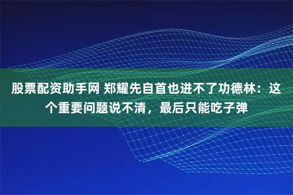 股票配资助手网 郑耀先自首也进不了功德林：这个重要问题说不清，最后只能吃子弹