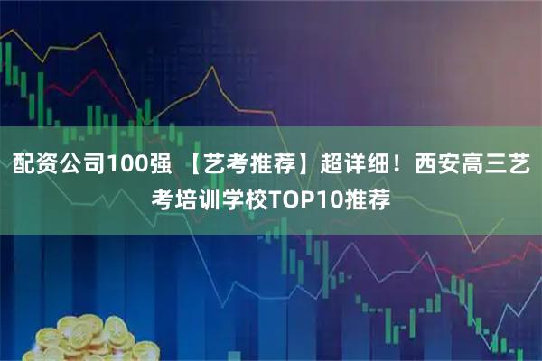配资公司100强 【艺考推荐】超详细！西安高三艺考培训学校TOP10推荐