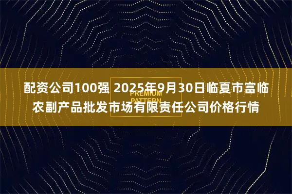 配资公司100强 2025年9月30日临夏市富临农副产品批发市场有限责任公司价格行情