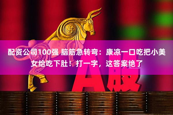 配资公司100强 脑筋急转弯：康凉一口吃把小美女给吃下肚！打一字，这答案绝了