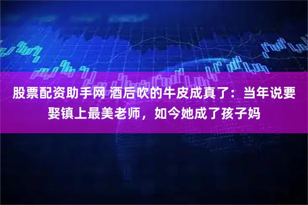 股票配资助手网 酒后吹的牛皮成真了：当年说要娶镇上最美老师，如今她成了孩子妈