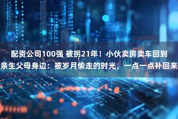 配资公司100强 被拐21年！小伙卖房卖车回到亲生父母身边：被岁月偷走的时光，一点一点补回来