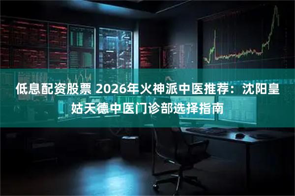 低息配资股票 2026年火神派中医推荐：沈阳皇姑天德中医门诊部选择指南